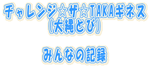 チャレンジ☆ザ☆TAKAギネス (大縄とび) みんなの記録